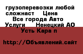 грузоперевозки любой сложнаст  › Цена ­ 100 - Все города Авто » Услуги   . Ненецкий АО,Усть-Кара п.